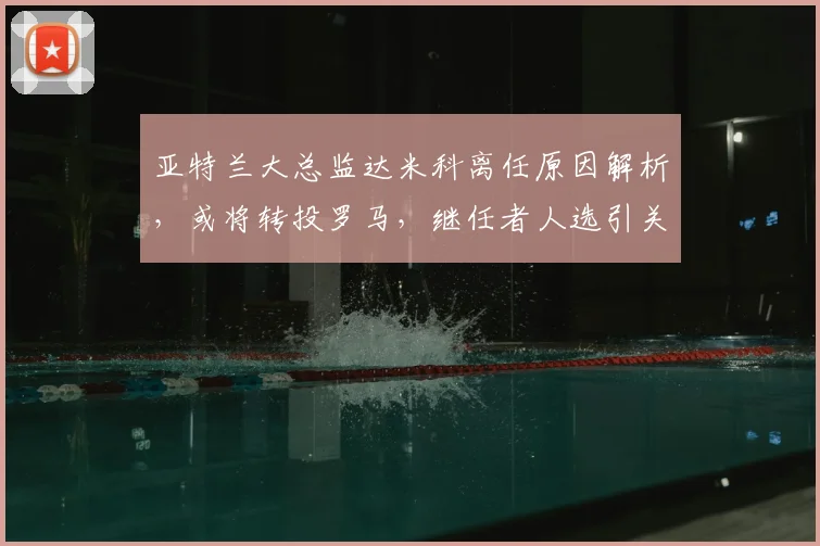 亚特兰大总监达米科离任原因解析，或将转投罗马，继任者人选引关注