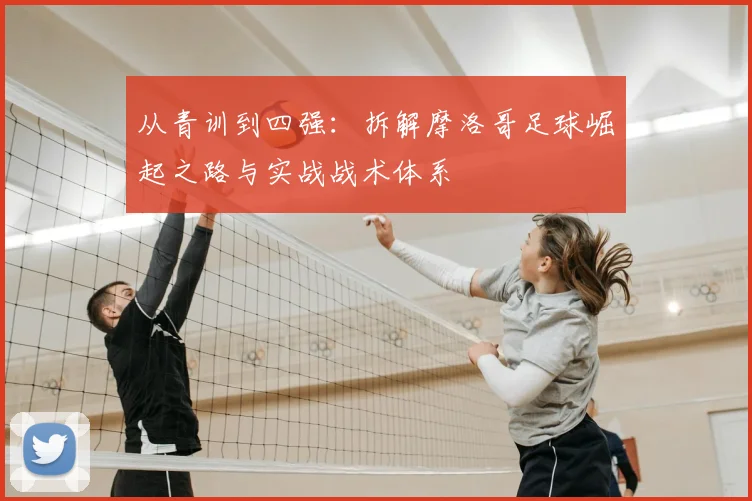从青训到四强：拆解摩洛哥足球崛起之路与实战战术体系